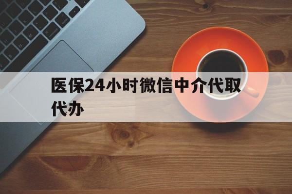 六安医保24小时微信中介代取代办(医保24小时微信中介代取代办怎么取消)