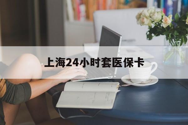 六安上海24小时套医保卡(上海套医保卡一般几个点)